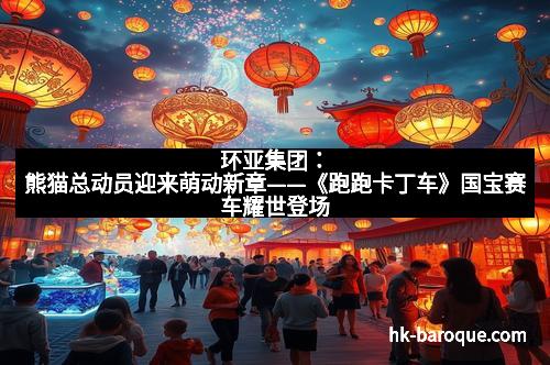 环亚集团：熊猫总动员迎来萌动新章——《跑跑卡丁车》国宝赛车耀世登场